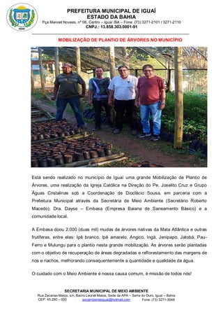 PREFEITURA MUNICIPAL DE IGUAÍ
ESTADO DA BAHIA
Pça Manoel Novaes, nº 08, Centro – Iguaí /BA – Fone: (73) 3271-2101 / 3271-2110
CNPJ.: 13.858.303.0001-91
SECRETARIA MUNICIPAL DE MEIO AMBIENTE
Rua Zacarias Matos, s/n, Bairro Leonel Matos, Sede da APA – Serra do Ouro, Iguaí – Bahia
CEP: 45.280 – 000 Fone: (73) 3271-3048
secambienteiguai@hotmail.com
m
MOBILIZAÇÃO DE PLANTIO DE ÁRVORES NO MUNICÍPIO
INAUGURAÇÃO DA NOVA PRAÇA JURACY MAGALHÃES
Está sendo realizado no município de Iguaí uma grande Mobilização de Plantio de
Árvores, uma realização da Igreja Católica na Direção do Pe. Joselito Cruz e Grupo
Águas Cristalinas sob a Coordenação de Dioclécio Sousa, em parceria com a
Prefeitura Municipal através da Secretária de Meio Ambiente (Secretário Roberto
Macedo), Dra. Dayse – Embasa (Empresa Baiana de Saneamento Básico) e a
comunidade local.
A Embasa doou 2.000 (duas mil) mudas de árvores nativas da Mata Atlântica e outras
frutíferas, entre elas: Ipê branco, Ipê amarelo, Angico, Ingá, Jenipapo, Jatobá, Pau-
Ferro e Mulungu para o plantio nesta grande mobilização. As árvores serão plantadas
com o objetivo de recuperação de áreas degradadas e reflorestamento das margens de
rios e riachos, melhorando consequentemente a quantidade e qualidade da água.
O cuidado com o Meio Ambiente é nossa causa comum, é missão de todos nós!
 