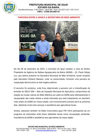 PREFEITURA MUNICIPAL DE IGUAÍ
ESTADO DA BAHIA
Pça Manoel Novaes, nº 08, Centro – Iguaí /BA – Fone: (73) 3271-2101 / 3271-2110
CNPJ.: 13.858.303.0001-91
SECRETARIA MUNICIPAL DE MEIO AMBIENTE
Rua Zacarias Matos, s/n, Bairro Leonel Matos, Sede da APA – Serra do Ouro, Iguaí – Bahia
CEP: 45.280 – 000 Fone: (73) 3271-3048
secambienteiguai@hotmail.com
m
PARCERIA ENTRE A ADAB E A SECRETARIA DE MEIO AMBIENTE
No dia 08 de dezembro de 2023, o município de Iguaí recebeu a vista do Diretor
Presidente da Agência de Defesa Agropecuária da Bahia (ADAB) – Dr. Paulo Sérgio
Luz, que esteve presente na Secretaria Municipal de Meio Ambiente, sendo recebido
pelo Secretário Roberto Macedo, onde na oportunidade, firmaram uma parceria de
cooperação técnica entre os dois órgãos públicos.
O encontro foi produtivo, onde ficou determinado a parceria com a intensificação de
emissão do SELO SIM – Selo de Inspeção Municipal de Agricultura; compromisso de
doação de mudas nativas da Mata Atlântica por parte da ADAB para reflorestamento e
recuperação das matas ciliares e ainda informado que será implantando um escritório
mais amplo da ADAB em nossa cidade, com funcionamento previsto para os próximos
dias, ofertando muito mais serviços e assistência aos agricultores locais.
Ambos, estiveram também na Rádio Comunitária Iguaí FM 104,9 participando de um
programa de entrevistas onde foram debatidos temas como recuperação ambiental,
importância da ADAB e assistência aos agricultores da nossa região.
 