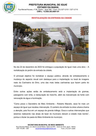 PREFEITURA MUNICIPAL DE IGUAÍ
ESTADO DA BAHIA
Pça Manoel Novaes, nº 08, Centro – Iguaí /BA – Fone: (73) 3271-2101 / 3271-2110
CNPJ.: 13.858.303.0001-91
SECRETARIA MUNICIPAL DE MEIO AMBIENTE
Rua Zacarias Matos, s/n, Bairro Leonel Matos, Sede da APA – Serra do Ouro, Iguaí – Bahia
CEP: 45.280 – 000 Fone: (73) 3271-3048
secambienteiguai@hotmail.com
m
REVITALIZAÇÃO DA ENTRADA DA CIDADE
No dia 22 de dezembro de 2023 foi entregue a população de Iguaí mais uma obra – A
revitalização do jardim da entrada da cidade.
O principal objetivo foi revitalizar o espaço público, através de embelezamento e
mudança do aspecto visual com destaque para a implantação no local de imagens
reais da Cachoeira do Dino, uma das mais belas cachoeiras que fazem parte do
município.
Entre outras ações estão de embelezamento está a implantação de gramas,
paisagismo com brita, e restauração de meio-fio, além da manutenção da fonte com
renovação da água e iluminação.
“Como preza o Secretário de Meio Ambiente - Roberto Macedo, esse foi mais um
espaço de Iguaí que recebeu intervenção. O canteiro de entrada na área urbana chama
a atenção, pois fica em um espaço de grande tráfego. Essa e outras intervenções que
estamos realizando nas áreas de lazer do município deixam a cidade mais bonita”,
pontua o titular da pasta do Meio Ambiente do município.
 