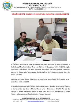 PREFEITURA MUNICIPAL DE IGUAÍ
ESTADO DA BAHIA
Pça Manoel Novaes, nº 08, Centro – Iguaí /BA – Fone: (73) 3271-2101 / 3271-2110
CNPJ.: 13.858.303.0001-91
SECRETARIA MUNICIPAL DE MEIO AMBIENTE
Rua Zacarias Matos, s/n, Bairro Leonel Matos, Sede da APA – Serra do Ouro, Iguaí – Bahia
CEP: 45.280 – 000 Fone: (73) 3271-3048
secambienteiguai@hotmail.com
m
CONVÊNIO ENTRE O INEMA E A SECRETARIA MUNICIPAL DE MEIO AMBIENTE
A Prefeitura Municipal de Iguaí, através da Secretaria Municipal de Meio Ambiente e o
Instituto do Meio Ambiente e Recursos Hídricos do Estado da Bahia (INEMA), órgão
vinculado à Secretaria do Meio Ambiente do Estado da Bahia (Sema), firmaram
Acordo de Cooperação Técnica para Gestão da Área de Proteção Ambiental Serra do
Ouro – APASO.
Um dos principais pontos do acordo faz referência a um Plano de Trabalho a ser
executado ainda em 2024.
O acordo foi assinado pelo Prefeito Municipal de Iguaí – Ronaldo Moitinho dos Santos
e Maria Amélia de Coni e Moura Mattos Lins – Diretora do INEMA. No ato da
assinatura esteve presente o Gestor da APA Serra do Ouro – Jean Ricardo Gusmão
Vieira e o Secretário de Meio Ambiente - Roberto Macedo.
 