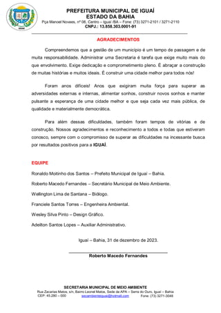 PREFEITURA MUNICIPAL DE IGUAÍ
ESTADO DA BAHIA
Pça Manoel Novaes, nº 08, Centro – Iguaí /BA – Fone: (73) 3271-2101 / 3271-2110
CNPJ.: 13.858.303.0001-91
SECRETARIA MUNICIPAL DE MEIO AMBIENTE
Rua Zacarias Matos, s/n, Bairro Leonel Matos, Sede da APA – Serra do Ouro, Iguaí – Bahia
CEP: 45.280 – 000 Fone: (73) 3271-3048
secambienteiguai@hotmail.com
m
AGRADECIMENTOS
Compreendemos que a gestão de um município é um tempo de passagem e de
muita responsabilidade. Administrar uma Secretaria é tarefa que exige muito mais do
que envolvimento. Exige dedicação e comprometimento pleno. É abraçar a construção
de muitas histórias e muitos ideais. É construir uma cidade melhor para todos nós!
Foram anos difíceis! Anos que exigiram muita força para superar as
adversidades externas e internas, alimentar sonhos, construir novos sonhos e manter
pulsante a esperança de uma cidade melhor e que seja cada vez mais pública, de
qualidade e materialmente democrática.
Para além dessas dificuldades, também foram tempos de vitórias e de
construção. Nossos agradecimentos e reconhecimento a todos e todas que estiveram
conosco, sempre com o compromisso de superar as dificuldades na incessante busca
por resultados positivos para a IGUAÍ.
EQUIPE
Ronaldo Moitinho dos Santos – Prefeito Municipal de Iguaí – Bahia.
Roberto Macedo Fernandes – Secretário Municipal de Meio Ambiente.
Wellington Lima de Santana – Biólogo.
Franciele Santos Torres – Engenheira Ambiental.
Wesley Silva Pinto – Design Gráfico.
Adeilton Santos Lopes – Auxiliar Administrativo.
Iguaí – Bahia, 31 de dezembro de 2023.
________________________________________
Roberto Macedo Fernandes
 