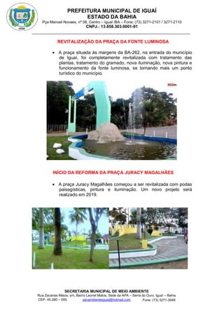 PREFEITURA MUNICIPAL DE IGUAÍ
ESTADO DA BAHIA
Pça Manoel Novaes, nº 08, Centro – Iguaí /BA – Fone: (73) 3271-2101 / 3271-2110
CNPJ.: 13.858.303.0001-91
SECRETARIA MUNICIPAL DE MEIO AMBIENTE
Rua Zacarias Matos, s/n, Bairro Leonel Matos, Sede da APA – Serra do Ouro, Iguaí – Bahia
CEP: 45.280 – 000 Fone: (73) 3271-3048
secambienteiguai@hotmail.com
m
REVITALIZAÇÃO DA PRAÇA DA FONTE LUMINOSA
 A praça situada às margens da BA-262, na entrada do município
de Iguaí, foi completamente revitalizada com tratamento das
plantas, tratamento do gramado, nova iluminação, nova pintura e
funcionamento da fonte luminosa, se tornando mais um ponto
turístico do município.
INÍCIO DA REFORMA DA PRAÇA JURACY MAGALHÃES
 A praça Juracy Magalhães começou a ser revitalizada com podas
paisagísticas, pintura e iluminação. Um novo projeto será
realizado em 2019.
 