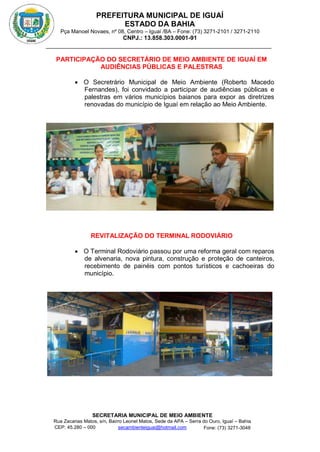PREFEITURA MUNICIPAL DE IGUAÍ
ESTADO DA BAHIA
Pça Manoel Novaes, nº 08, Centro – Iguaí /BA – Fone: (73) 3271-2101 / 3271-2110
CNPJ.: 13.858.303.0001-91
SECRETARIA MUNICIPAL DE MEIO AMBIENTE
Rua Zacarias Matos, s/n, Bairro Leonel Matos, Sede da APA – Serra do Ouro, Iguaí – Bahia
CEP: 45.280 – 000 Fone: (73) 3271-3048
secambienteiguai@hotmail.com
m
PARTICIPAÇÃO DO SECRETÁRIO DE MEIO AMBIENTE DE IGUAÍ EM
AUDIÊNCIAS PÚBLICAS E PALESTRAS
 O Secretrário Municipal de Meio Ambiente (Roberto Macedo
Fernandes), foi convidado a participar de audiências públicas e
palestras em vários municípios baianos para expor as diretrizes
renovadas do município de Iguaí em relação ao Meio Ambiente.
REVITALIZAÇÃO DO TERMINAL RODOVIÁRIO
 O Terminal Rodoviário passou por uma reforma geral com reparos
de alvenaria, nova pintura, construção e proteção de canteiros,
recebimento de painéis com pontos turísticos e cachoeiras do
município.
 