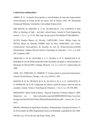 6. Referências bibliográficas
ABREU, B. X.. Avaliação físico-química e microbiológica de méis não inspecionados
comercializados no Estado do Rio de Janeiro. Rio de Janeiro, 2003. 56f. Monografia
(Graduação Medicina Veterinária), Universidade Estácio de Sá.
ABU-JDAYIL, B.; GHZAWI, A. A. M.; AL-MALAH, K. I. M.; ZAITOUN, S. Heat
effect on rheology of light – and dark- colored honey. Journal of Food Engineering,
Oxford, v. 51, n. 1, p. 33-38, 2002. http://dx.doi.org/10.1016/S0260-8774(01)00034-6
ALVES, Rogério Marcos de Oliveira; CARVALHO, Carlos Alfredo Lopes de;
SOUZA, Bruno de Almeida; SODRÉ, Geni da Silva; MARCHINI, Luis Carlos.
Características físico-químicas de amostras de mel de MeliponamandacaiaSmith
(Hymenoptera: Apidae). Revista Ciência e Tecnologia de Alimentos v. 25, n. 4. p. 644650. Campinas, 2005.
AROUCHA E. M. M.; OLIVEIRA A. J. F.; NUNES, G. H. S.; MARACAJÁ P. B..
Qualidade do mel de abelha produzidos pelos Incubados da iagram e comercializado no
Município de Mossoró/RN. Caatinga, Mossoró, v.21, n.1, p.211-217, janeiro/março de
2008.
ASSIL, H.I.; STRELING, R.; SPORNS, P. Crystal control in processed liquid honey.
Journal of Food Science, Chicago, v.56, n.4, p.1034-41, 1991.
BASTOS, D. H. M.; FRANCO, M. R. B.; DA SILVA, M. A. A. P.; JANZANTTI, N.
S.; MARQUES, M. O. M. Composição de voláteis e perfil de aroma e sabor de méis de
eucalipto e laranja. Ciência e Tecnologia de Alimentos, v. 22, n. 2, p. 122-129, 2002.
BOGDANOV, Stefan. Book of Honey - Physical Properties of Honey Chapter 4, 2009.
Disponível

em:

<

http://web.archive.org/web/20090920094501/http://www.bee-

hexagon.net/files/file/fileE/Honey/4PhysicalPropertiesHoney.pdf>. Acesso em: 10 out.
2013.
BRASIL, Ministério da Agricultura, Pecuária e Abastecimento. Instrução Normativa 11,
de 20 de outubro de 2000, Regulamento técnico de identidade e qualidade do mel. 2000.
CRANE, Eva. O livro do mel. São Paulo: Nobel, 1983.

 