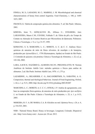 FINOLA, M. S.; LASAGNO, M. C.; MARIOLI, J. M. Microbiological and chemical
characterizations of honey from central Argentina. Food Chemistry, v. 100, p. 16491653, 2007.
FRANCO, G. Tabela de composição química dos alimentos. 9. ed. São Paulo: Atheneu,
2001.
KIMURA,

Irene

Y.;

GONÇALVES

JR.,

Affonso

C.;

STOLBERG,

Joni;

LARANJEIRA, Mauro C.M.; FÁVERE, Valfredo T. de. Efeito do pH e do Tempo de
Contato na Adsorção de Corantes Reativos por Microesferas de Quitosana. Polímeros:
Ciência e Tecnologia, v. 9, n. 3, p. 51-57, 1999.
KOMATSU, S. S; MARCHINI, L. C.; MORETI, A. C. de C. C. Análises físicoquímicas de amostras de méis de flores silvestres, de eucalipto e de laranjeira,
produzidos por Apismellifera L., 1758 (Hymenoptera, Apidae) no Estado de São Paulo.
2. Conteúdo de açúcares e de proteína. Ciência e Tecnologia de Alimentos, v. 22, n.2, p.
143-146, 2002.
LARA, A.B.W.H.; NAZÁRIO G.; ALMEIDA M.E.W.; PREGNOLATTO, W. Normas
Analíticas do Instituto Adolfo Lutz: métodos químicos e físicos para análise de
alimentos. 2.ed. São Paulo: Instituto Adolfo Lutz, 1976. v.1, 371 p.
LAZARIDOU, A.; BILIADERIS, C. G.; BACANDRITSOS, N.; SABATINI, A. G.
Composition, thermal and rheological behaviour. Journal of Food Engineering, Oxford,
v. 64, n. 1, p. 9-31, 2004. http://dx.doi.org/10.1016/j.jfoodeng.2003.09.007
MARCHINI, L. C.; MORETI, A. C. C. C.; OTSUK, I. P. Análise de agrupamento, com
base na composição físico-química, de amostras de méis produzidos por Apis mellifera
L. no Estado de São Paulo. Ciência e Tecnologia de Alimentos, v. 25, n. 1, p. 8-15,
2005.
MOREIRA, R. F. A; DE MARIA, C.A. B. Glicídios no mel. Química Nova, v.24, n. 4,
p. 516-525, 2001.
NHB - National Honey Board. Honey in beverages. Longmont, Colorado. Disponível
em: <http://www.honey.com>. Acesso em: 20 out. 2013.

 