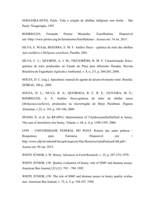 NOGUEIRA-NETO, Paulo. Vida e criação de abelhas indígenas sem ferrão – São
Paulo: Nougeirapis, 1997.
RODRIGUES,

Fernando

Pereira

Moutinho.

Fenolftaleína.

Disponível

em:<http://www.peritos.eng.br/ferramentas/fenolftaleina>. Acesso em: 14 set. 2013.
SILVA, E. M.S.da; BESERRA, E. M. F. Análise físico – química de méis das abelhas
Apis mellifera e Melipona seutellaris, Paraíba, 2001.
SILVA, C. L.; QUEIRÓZ, A. J. M.; FIGUEIRÊDO, R. M. F. Caracterização físicoquímica de méis produzidos no Estado do Piauí para diferentes floradas. Revista
Brasileira de Engenharia Agrícola e Ambiental, v. 8, n. 2/3, p. 260-265, 2004.
SOUZA, D. C. (org.). Apicultura: manual do agente de desenvolvimento rural. Brasília:
SEBRAE, 100 p., 2004.
SOUZA, D. L.; SILVA, R. A.; QUEIROGA, R. C. R. E.; OLIVEIRA, M. E.;
RODRIGUES,

A.

E.

Análise

físico-química

de

méis

de

abelha

urucu

(Meliponascutellaris), produzidos na microrregião do Brejo Paraibano. Higiene
Alimentar, v.22, n. 165, p. 103-106, 2008.
SPANO, N. et al. An RP-HPLC determination of 5-hydroxymethylfurfural in honey.
The case of strawberry tree honey. Talanta, v. 68, n. 4, p. 1390-1395, 2006.
UFPI – UNIVERSIDADE FEDERAL DO PIAUÍ. Roteiro das aulas práticas Bioquímica

para

Farmácia.

Disponível

em:

<

http://www.ufpi.br/subsiteFiles/gcb/arquivos/files/RoteirosAulasPraticasFAR.pdf>.
Acesso em: 05 out. 2013.
WHITE JÚNIOR, J. W. Honey. Advances in Food Research, v. 22, p. 287-374, 1978.
WHITE JÚNIOR, J.W. Quality evaluation of honey: role of HMF and diastase assays.
American Bee Journal,132 (12): 792 – 794. 1992.
WHITE JÚNIOR, J.W. The role of HMF and diastase assays in honey quality evaluation. American Bee Journal, v. 75, n. 3, p. 104-107. 1994.

 