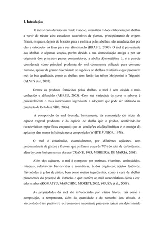1. Introdução
O mel é considerado um fluido viscoso, aromático e doce elaborado por abelhas
a partir do néctar e/ou exsudatos sacarínicos de plantas, principalmente de origens
florais, os quais, depois de levados para a colméia pelas abelhas, são amadurecidos por
elas e estocados no favo para sua alimentação (BRASIL, 2000). O mel é proveniente
das abelhas e algumas vespas, porém devido a sua domesticação antiga e por ser
originária dos principais países consumidores, a abelha Apismellifera L. é a espécie
considerada como principal produtora do mel comumente utilizado para consumo
humano, apesar da grande diversidade de espécies de abelhas existentes e que produzem
mel de boa qualidade, como as abelhas sem ferrão das tribos Meliponini e Trigonini
(ALVES etal, 2005).
Dentre os produtos fornecidos pelas abelhas, o mel é sem dúvida o mais
conhecido e difundido (ABREU, 2003). Com sua variedade de cores e sabores é
provavelmente o mais interessante ingrediente e adoçante que pode ser utilizado na
produção de bebidas (NHB, 2006).
A composição do mel depende, basicamente, da composição do néctar da
espécie vegetal produtora e da espécie de abelha que o produz, conferindo-lhe
características específicas enquanto que as condições edafo-climáticas e o manejo do
apicultor têm menor influência nesta composição (WHITE JÚNIOR, 1978).
O

mel

é

constituído,

essencialmente,

por

diferentes

açúcares,

com

predominância de glicose e frutose, que perfazem cerca de 70% do total de carboidratos,
além de contribuírem na sua doçura (CRANE, 1983; MOREIRA; DE MARIA, 2001).
Além dos açúcares, o mel é composto por enzimas, vitaminas, aminoácidos,
minerais, substâncias bactericidas e aromáticas, ácidos orgânicos, ácidos fenólicos,
flavonóides e grãos de pólen, bem como outros ingredientes, como a cera de abelhas
procedentes do processo de extração, o que confere ao mel características como a cor,
odor e sabor (KOMATSU; MARCHINI; MORETI, 2002; SOUZA et al., 2008).
As propriedades do mel são influenciadas por vários fatores, tais como a
composição, a temperatura, além da quantidade e do tamanho dos cristais. A
viscosidade é um parâmetro extremamente importante para caracterizar um determinado

 