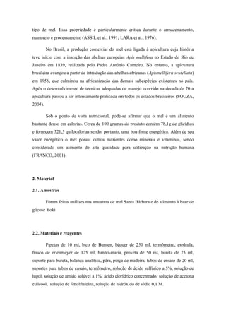 tipo de mel. Essa propriedade é particularmente crítica durante o armazenamento,
manuseio e processamento (ASSIL et al., 1991; LARA et al., 1976).
No Brasil, a produção comercial do mel está ligada à apicultura cuja história
teve início com a inserção das abelhas europeias Apis mellifera no Estado do Rio de
Janeiro em 1839, realizada pelo Padre Antônio Carneiro. No entanto, a apicultura
brasileira avançou a partir da introdução das abelhas africanas (Apismellifera scutellata)
em 1956, que culminou na africanização das demais subespécies existentes no país.
Após o desenvolvimento de técnicas adequadas de manejo ocorrido na década de 70 a
apicultura passou a ser intensamente praticada em todos os estados brasileiros (SOUZA,
2004).
Sob o ponto de vista nutricional, pode-se afirmar que o mel é um alimento
bastante denso em calorias. Cerca de 100 gramas do produto contêm 78,1g de glicídios
e fornecem 321,5 quilocalorias sendo, portanto, uma boa fonte energética. Além de seu
valor energético o mel possui outros nutrientes como minerais e vitaminas, sendo
considerado um alimento de alta qualidade para utilização na nutrição humana
(FRANCO, 2001)

2. Material
2.1. Amostras
Foram feitas análises nas amostras de mel Santa Bárbara e de alimento à base de
glicose Yoki.

2.2. Materiais e reagentes
Pipetas de 10 ml, bico de Bunsen, béquer de 250 ml, termômetro, espátula,
frasco de erlenmeyer de 125 ml, banho-maria, proveta de 50 ml, bureta de 25 ml,
suporte para bureta, balança analítica, pêra, pinça de madeira, tubos de ensaio de 20 ml,
suportes para tubos de ensaio, termômetro, solução de ácido sulfúrico a 5%, solução de
lugol, solução de amido solúvel à 1%, ácido clorídrico concentrado, solução de acetona
e álcool, solução de fenolftaleína, solução de hidróxido de sódio 0,1 M.

 