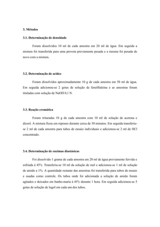 3. Métodos
3.1. Determinação de densidade
Foram dissolvidos 10 ml de cada amostra em 20 ml de água. Em seguida a
mistura foi transferida para uma proveta previamente pesada e a mesma foi pesada de
novo com a mistura.

3.2. Determinação de acidez
Foram dissolvidos aproximadamente 10 g de cada amostra em 50 ml de água.
Em seguida adicionou-se 2 gotas de solução de fenolftaleína e as amostras foram
tituladas com solução de NaOH 0,1 N.

3.3. Reação cromática
Foram trituradas 10 g de cada amostra com 10 ml de solução de acetona e
álcool. A mistura ficou em repouso durante cerca de 30 minutos. Em seguida transferiuse 2 ml de cada amostra para tubos de ensaio individuais e adicionou-se 2 ml de HCl
concentrado.

3.4. Determinação de enzimas diastásicas
Foi dissolvido 1 grama de cada amostra em 20 ml de água previamente fervida e
esfriada à 45ºc. Transferiu-se 10 ml da solução de mel e adicionou-se 1 ml de solução
de amido a 1%. A quantidade restante das amostras foi transferida para tubos de ensaio
e usadas como controle. Os tubos onde foi adicionada a solução de amido foram
agitados e deixados em banho-maria à 45ºc durante 1 hora. Em seguida adicionou-se 5
gotas de solução de lugol em cada um dos tubos.

 