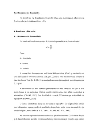3.5. Determinação de corantes
Foi dissolvido 1 g de cada amostra em 10 ml de água e em seguida adicionou-se
2 ml de solução de ácido sulfúrico à 5%.

4. Resultados e Discussão
4.1. Determinação de densidade
Foi usada a fórmula matemática de densidade para obtenção dos resultados:

Onde:
d = densidade
m = massa
v = volume
A massa final da amostra de mel Santa Bárbara foi de 82,463 g resultando em
uma densidade de aproximadamente 2,75 g/ml. A massa final da amostra de alimento à
base de glicose Yoki foi de 82,518 g resultando em uma densidade de aproximadamente
2,75 g/ml.
A viscosidade do mel depende grandemente do seu conteúdo de água e está
assim ligada a sua densidade relativa; quanto menos água, mais altas a densidade e
viscosidade (CRANE, 1983). Sua densidade é cerca de 50% maior que a densidade da
água (BOGDANOV, 2009).
O teor de umidade do mel e sua atividade de água (Aw) são os principais fatores
que influenciam a preservação da qualidade do produto, assim como as condições de
sua estocagem (ABU-JDAYIL et al., 2002; LAZARIDOU et al., 2004).
As amostras apresentaram uma densidade aproximadamente 175% maior do que
a da água indicando que não ocorreu adulteração nas mesmas por produtos que afetam

 