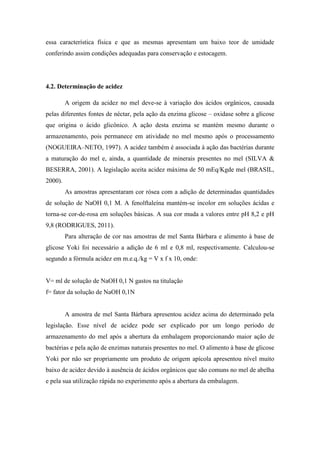 essa característica física e que as mesmas apresentam um baixo teor de umidade
conferindo assim condições adequadas para conservação e estocagem.

4.2. Determinação de acidez
A origem da acidez no mel deve-se à variação dos ácidos orgânicos, causada
pelas diferentes fontes de néctar, pela ação da enzima glicose – oxidase sobre a glicose
que origina o ácido glicônico. A ação desta enzima se mantém mesmo durante o
armazenamento, pois permanece em atividade no mel mesmo após o processamento
(NOGUEIRA–NETO, 1997). A acidez também é associada à ação das bactérias durante
a maturação do mel e, ainda, a quantidade de minerais presentes no mel (SILVA &
BESERRA, 2001). A legislação aceita acidez máxima de 50 mEq/Kgde mel (BRASIL,
2000).
As amostras apresentaram cor rósea com a adição de determinadas quantidades
de solução de NaOH 0,1 M. A fenolftaleína mantém-se incolor em soluções ácidas e
torna-se cor-de-rosa em soluções básicas. A sua cor muda a valores entre pH 8,2 e pH
9,8 (RODRIGUES, 2011).
Para alteração de cor nas amostras de mel Santa Bárbara e alimento à base de
glicose Yoki foi necessário a adição de 6 ml e 0,8 ml, respectivamente. Calculou-se
segundo a fórmula acidez em m.e.q./kg = V x f x 10, onde:

V= ml de solução de NaOH 0,1 N gastos na titulação
f= fator da solução de NaOH 0,1N

A amostra de mel Santa Bárbara apresentou acidez acima do determinado pela
legislação. Esse nível de acidez pode ser explicado por um longo período de
armazenamento do mel após a abertura da embalagem proporcionando maior ação de
bactérias e pela ação de enzimas naturais presentes no mel. O alimento à base de glicose
Yoki por não ser propriamente um produto de origem apícola apresentou nível muito
baixo de acidez devido à ausência de ácidos orgânicos que são comuns no mel de abelha
e pela sua utilização rápida no experimento após a abertura da embalagem.

 