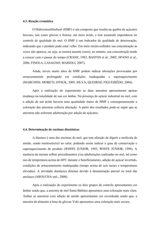4.3. Reação cromática
O Hidroximetilfurfural (HMF) é um composto que resulta na quebra de açúcares
hexoses, tais como glicose e frutose, em meio ácido, e tem assumido importância no
controle de qualidade do mel. O HMF é um indicador de qualidade de deterioração,
indicando que o produto pode estar velho. Em méis recém-colhidos sua concentração às
vezes não aparece, ou seja, se mostra ausente (zero); no entanto, sua concentração tende
a crescer com o passar do tempo (CRANE, 1983; BASTOS et al., 2002; SPANO et al.,
2006; FINOLA; LASAGNO; MARIOLI, 2007).
Ainda, níveis muito altos de HMF podem indicar alterações provocadas por
armazenamento

prolongado

em

condições

inadequadas

e

superaquecimento

(MARCHINI; MORETI; OTSUK, 2005; SILVA; QUEIROZ; FIGUEIRÊDO, 2004).
Após a realização do experimento as duas amostras apresentaram apenas
mudança na tonalidade de sua cor âmbar. Na presença de açúcar industrial no mel, com
a adição de um ácido haveria uma quantidade maior de HMF e consequentemente a
coloração das amostras sofreria alteração. A partir dos resultados pode-se supor que as
amostras não sofreram adulteração por adição de açúcares.

4.4. Determinação de enzimas diastásicas
A diastase é uma das enzimas do mel, que tem afunção de digerir a molécula de
amido, sendo muitosensível ao calor, podendo assim indicar o grau de conservação e
superaquecimento do produto (WHITE JUNIOR, 1992; WHITE JÚNIOR, 1994). A
ausência da mesma reflete procedimentos e/ou adulterações realizadas no mel, tal como
uso de temperatura acima de 60ºC durante o beneficiamento, adição de açúcar invertido,
condições de armazenamento inadequadas (tempo acima de seis meses e temperaturas
elevadas). A atividade diastásica diminui devido à desnaturação parcial ou total das
amilases (AROUCHA etal., 2008).
Após a realização do experimento os dois grupos de controle apresentaram cor
âmbar sendo que, a amostra de mel Santa Bárbara apresentou uma coloração mais clara.
Ambas as amostras com adição de amido apresentaram cor esverdeada sendo que, a
amostra de alimento à base de glicose Yoki apresentou uma coloração mais escura,

 