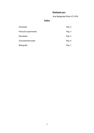 Realizado por:

                                  Ana Margarida Pinto nº3 10ºA

                         Índice


Introdução                                         Pág. 3

Protocolo experimental                             Pág. 4

Resultados                                         Pág. 5

Conclusão/discussão                                Pág. 6

Bibliografia                                       Pág. 7




                           2
 