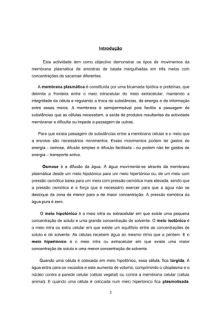 Introdução


      Esta actividade tem como objectivo demonstrar os tipos de movimentos da
membrana plasmática de amostras de batata mergulhadas em três meios com
concentrações de sacarose diferentes.

   A membrana plasmática é constituída por uma bicamada lipídica e proteínas, que
delimita a fronteira entre o meio intracelular do meio extracelular, mantendo a
integridade da célula e regulando a troca de substâncias, de energia e de informação
entre esses meios. A membrana é semipermeável pois facilita a passagem de
substâncias que as células necessitam, a saída de produtos resultantes da actividade
membranar e dificulta ou impede a passagem de outras.

   Para que exista passagem de substâncias entre a membrana celular e o meio que
a envolve são necessários movimentos. Esses movimentos podem ter gastos de
energia - osmose, difusão simples e difusão facilitada - ou podem não ter gastos de
energia – transporte activo.

      Osmose é a difusão da água. A água movimenta-se através da membrana
plasmática desde um meio hipotónico para um meio hipertónico ou, de um meio com
pressão osmótica baixa para um meio com pressão osmótica mais elevada, sendo que
a pressão osmótica é a força que é necessário exercer para que a água não se
desloque da zona de menor para a de maior concentração. A pressão osmótica da
água pura é zero.

    O meio hipotónico é o meio intra ou extracelular em que existe uma pequena
concentração de soluto e uma grande concentração de solvente. O meio isotónico é
o meio intra ou extra celular em que existe um equilíbrio entre as concentrações de
soluto e de solvente. As células recebem água ao mesmo ritmo que a perdem. E o
meio hipertónico é o meio intra ou extracelular em que existe uma maior
concentração de soluto e uma menor concentração de solvente.

    Quando uma célula é colocada em meio hipotónico, essa célula, fica túrgida. A
água entra para os vacúolos e este aumenta de volume, comprimindo o citoplasma e o
núcleo contra a parede celular (célula vegetal) ou contra a membrana celular (célula
animal). E quando uma célula é colocada num meio hipertónico fica plasmolisada.

                                         3
 