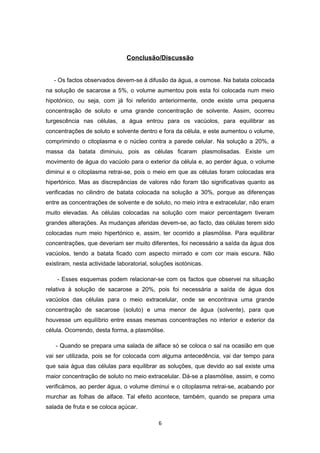 Conclusão/Discussão


   - Os factos observados devem-se à difusão da água, a osmose. Na batata colocada
na solução de sacarose a 5%, o volume aumentou pois esta foi colocada num meio
hipotónico, ou seja, com já foi referido anteriormente, onde existe uma pequena
concentração de soluto e uma grande concentração de solvente. Assim, ocorreu
turgescência nas células, a água entrou para os vacúolos, para equilibrar as
concentrações de soluto e solvente dentro e fora da célula, e este aumentou o volume,
comprimindo o citoplasma e o núcleo contra a parede celular. Na solução a 20%, a
massa da batata diminuiu, pois as células ficaram plasmolisadas. Existe um
movimento de água do vacúolo para o exterior da célula e, ao perder água, o volume
diminui e o citoplasma retrai-se, pois o meio em que as células foram colocadas era
hipertónico. Mas as discrepâncias de valores não foram tão significativas quanto as
verificadas no cilindro de batata colocada na solução a 30%, porque as diferenças
entre as concentrações de solvente e de soluto, no meio intra e extracelular, não eram
muito elevadas. As células colocadas na solução com maior percentagem tiveram
grandes alterações. As mudanças aferidas devem-se, ao facto, das células terem sido
colocadas num meio hipertónico e, assim, ter ocorrido a plasmólise. Para equilibrar
concentrações, que deveriam ser muito diferentes, foi necessário a saída da água dos
vacúolos, tendo a batata ficado com aspecto mirrado e com cor mais escura. Não
existiram, nesta actividade laboratorial, soluções isotónicas.

    - Esses esquemas podem relacionar-se com os factos que observei na situação
relativa à solução de sacarose a 20%, pois foi necessária a saída de água dos
vacúolos das células para o meio extracelular, onde se encontrava uma grande
concentração de sacarose (soluto) e uma menor de água (solvente), para que
houvesse um equilíbrio entre essas mesmas concentrações no interior e exterior da
célula. Ocorrendo, desta forma, a plasmólise.

   - Quando se prepara uma salada de alface só se coloca o sal na ocasião em que
vai ser utilizada, pois se for colocada com alguma antecedência, vai dar tempo para
que saia água das células para equilibrar as soluções, que devido ao sal existe uma
maior concentração de soluto no meio extracelular. Dá-se a plasmólise, assim, e como
verificámos, ao perder água, o volume diminui e o citoplasma retrai-se, acabando por
murchar as folhas de alface. Tal efeito acontece, também, quando se prepara uma
salada de fruta e se coloca açúcar.

                                            6
 