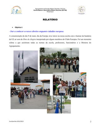 Agrupamento de Escolas Ribeiro Sanches (161214)
Escola Básica e Secundária Ribeiro Sanches (507106)
Penamacor
EuroSanches 2012/2013 2
RELATÓRIO
 Objetivo I:
- Dar a conhecer os nossos direitos enquanto cidadãos europeus.
A comemoração do dia 9 de maio, dia da Europa, teve início na nossa escola com o hastear da bandeira
da UE ao som do Hino da Alegria interpretado por alguns membros do Clube Europeu. Foi um momento
solene a que assistiram todas as turmas da escola, professores, funcionários e a Diretora do
Agrupamento.
 