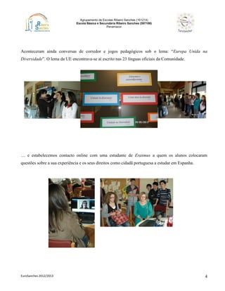 Agrupamento de Escolas Ribeiro Sanches (161214)
Escola Básica e Secundária Ribeiro Sanches (507106)
Penamacor
EuroSanches 2012/2013 4
Aconteceram ainda conversas de corredor e jogos pedagógicos sob o lema: “Europa Unida na
Diversidade”. O lema da UE encontrava-se aí escrito nas 23 línguas oficiais da Comunidade.
… e estabelecemos contacto online com uma estudante de Erasmus a quem os alunos colocaram
questões sobre a sua experiência e os seus direitos como cidadã portuguesa a estudar em Espanha.
 