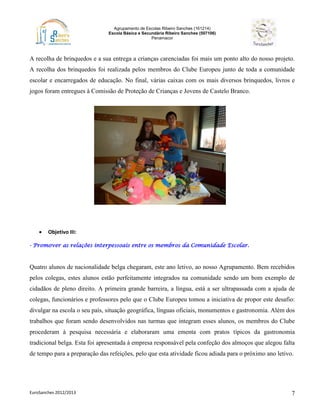 Agrupamento de Escolas Ribeiro Sanches (161214)
Escola Básica e Secundária Ribeiro Sanches (507106)
Penamacor
EuroSanches 2012/2013 7
A recolha de brinquedos e a sua entrega a crianças carenciadas foi mais um ponto alto do nosso projeto.
A recolha dos brinquedos foi realizada pelos membros do Clube Europeu junto de toda a comunidade
escolar e encarregados de educação. No final, várias caixas com os mais diversos brinquedos, livros e
jogos foram entregues à Comissão de Proteção de Crianças e Jovens de Castelo Branco.
 Objetivo III:
- Promover as relações interpessoais entre os membros da Comunidade Escolar.
Quatro alunos de nacionalidade belga chegaram, este ano letivo, ao nosso Agrupamento. Bem recebidos
pelos colegas, estes alunos estão perfeitamente integrados na comunidade sendo um bom exemplo de
cidadãos de pleno direito. A primeira grande barreira, a língua, está a ser ultrapassada com a ajuda de
colegas, funcionários e professores pelo que o Clube Europeu tomou a iniciativa de propor este desafio:
divulgar na escola o seu país, situação geográfica, línguas oficiais, monumentos e gastronomia. Além dos
trabalhos que foram sendo desenvolvidos nas turmas que integram esses alunos, os membros do Clube
procederam à pesquisa necessária e elaboraram uma ementa com pratos típicos da gastronomia
tradicional belga. Esta foi apresentada à empresa responsável pela confeção dos almoços que alegou falta
de tempo para a preparação das refeições, pelo que esta atividade ficou adiada para o próximo ano letivo.
 