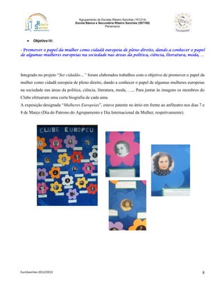 Agrupamento de Escolas Ribeiro Sanches (161214)
Escola Básica e Secundária Ribeiro Sanches (507106)
Penamacor
EuroSanches 2012/2013 8
 Objetivo IV:
- Promover o papel da mulher como cidadã europeia de pleno direito, dando a conhecer o papel
de algumas mulheres europeias na sociedade nas áreas da política, ciência, literatura, moda, …
Integrado no projeto “Ser cidadão…” foram elaborados trabalhos com o objetivo de promover o papel da
mulher como cidadã europeia de pleno direito, dando a conhecer o papel de algumas mulheres europeias
na sociedade nas áreas da política, ciência, literatura, moda, …,. Para juntar às imagens os membros do
Clube efetuaram uma curta biografia de cada uma.
A exposição designada “Mulheres Europeias”, esteve patente no átrio em frente ao anfiteatro nos dias 7 e
8 de Março (Dia do Patrono do Agrupamento e Dia Internacional da Mulher, respetivamente).
 