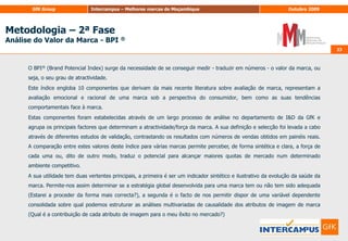 22Metodologia – 2ª FaseAnálise do Valor da Marca - BPI ®22O Universo é constituído pelos indivíduos com idades entre os 15 e 64 anos, residentes nas capitais provinciais de Moçambique.UNIVERSOA Amostra é constituída por 13.006 entrevistas presenciais, (correspondendo a um intervalo de confiança de 95% e um erro máximo de +/- 3,5% para cada capital provincial) com a seguinte distribuição por capital:AMOSTRAA amostra obedeceu a uma estratificação proporcional com base no sexo e idade de acordo com os dados do último censo realizado pelo Instituto Nacional de Estatística de Moçambique.A informação foi recolhida através de entrevista directa e pessoal em todas as capitais provinciais Setembro e Outubro 2009:18 de Setembro a 15 de Outubro de 2009 (4semanas)RECOLHA INFORMAÇÃO
