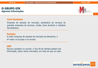 O GRUPO GfKAlgumas Informações77CorebusinessEmpresa de estudos de mercado, prestadora de serviços às grandes empresas de serviços, media, bens duráveis e indústria farmacêutica.PosiçãoA maior empresa de estudos de mercado da Alemanha, a4ª maior na Europa e no mundo.USPServiço completo no mundo: o Top 50 de clientes pedem-nos informação, sobre vários mercados, em mais do que um país.