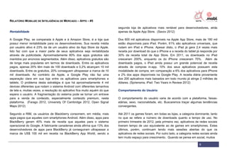 RELATÓRIO MOBILIZE DE INTELIGÊNCIA DE MERCADO – APPS – #5

                                                                             segunda loja de aplicativos mais rentável para desenvolvedores, atrás
Rentabilidade                                                                apenas da Apple App Store. (Savov 2012)

A Google Play, se comparada à Apple e à Amazon Store, é a loja que           Dos 600 mil aplicativos disponíveis na Apple App Store, mais de 180 mil
possui menor rentabilidade para os desenvolvedores. Sua receita média        estão disponíveis para iPad. Porém, 61% são aplicativos universais, que
por usuário ativo é 23% da de um usuário ativo da App Store da Apple.        rodam em iPad e iPhone. Apesar disto, o iPad já gera 2,4 vezes mais
Isto faz com que a maior parte de seus aplicativos seja rentabilizada        receita por download do que o iPhone e a receita do tablet já responde por
através de publicidade. Aproximadamente 80% dos apps gratuitos são           30% da receita total da App Store. Em 2011, os downloads no iPad
mantidos por anúncios segmentados. Além disso, aplicativos gratuitos são     cresceram 200%, enquanto os do iPhone cresceram 70%. Além de
de longe mais populares em termos de downloads. Entre os aplicativos         downloads pagos, o iPad ainda possui um grande potencial de receita
pagos, apenas 20% têm mais de 100 downloads e 0,2% alcançam 10 mil           através de compras in-app. 10% dos seus aplicativos possuem esta
downloads. Entre os gratuitos, 20% conseguem ultrapassar a marca de 10       modalidade de compra, em comparação a 6% dos aplicativos para iPhone
mil downloads. Ao contrário da Apple, a Google Play não faz uma              e 2% dos apps disponíveis na Google Play. A receita diária proveniente
separação clara em sua loja entre os aplicativos para smartphones e          dos 200 aplicativos mais baixados em todo mundo já atinge 2 milhões de
tablets. O problema desta estratégia é que há aproximadamente 4 mil          dólares. (Spriensma, iPad: Two Years in Review 2012)
devices diferentes que rodam o sistema Android com diferentes tamanhos
de tela e, muitas vezes, a resolução do aplicativo fica muito aquém do que   Comportamento do Usuário
espera o usuário. A fragmentação do sistema pode se tornar um entrave
para a venda de conteúdo, especialmente conteúdo premium, nesta              O comportamento do usuário varia de acordo com a plataforma, faixas-
plataforma. (Farago 2012, University Of Cambridge 2012, Open Signal          etárias, sexo, nacionalidade, etc. Buscaremos traçar algumas tendências
Maps 2012)                                                                   convergentes.

Segundo a RIM, os usuários de Blackberry consomem, em média, mais            Até 2011 os games foram, em todas as lojas, a categoria dominante, tanto
apps pagos que aqueles com smartphones Android. Além disso, apps para        no que se refere a número de downloads quanto a tempo de uso. No
BlackBerry geram 40% mais de receita que aqueles para o sistema              primeiro trimestre de 2012, pela primeira vez, aplicativos de redes sociais
operacional do Google. A fabricante canadense ainda afirma que 13% dos       tiveram tempo de uso equivalente ao de games em smartphones. Estes
desenvolvedores de apps para BlackBerry já conseguiram ultrapassar a         últimos, porém, continuam tendo mais sessões abertas do que os
marca de US$ 100 mil em receita na BlackBerry App World, sendo a             aplicativos de redes sociais. Por outro lado, a categoria redes sociais ainda
                                                                             tem muito espaço para crescimento. Quando se pensa em social, muitos

                                                                                                                                            9
 