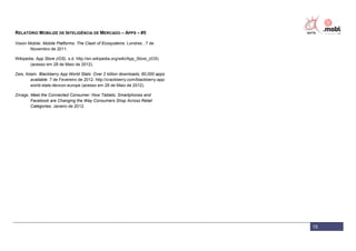 RELATÓRIO MOBILIZE DE INTELIGÊNCIA DE MERCADO – APPS – #5

Vision Mobile. Mobile Platforms: The Clash of Ecosystems. Londres , 7 de
        Novembro de 2011.

Wikipedia. App Store (iOS). s.d. http://en.wikipedia.org/wiki/App_Store_(iOS)
       (acesso em 28 de Maio de 2012).

Zeis, Adam. Blackberry App World Stats: Over 2 billion downloads; 60,000 apps
        available. 7 de Fevereiro de 2012. http://crackberry.com/blackberry-app-
        world-stats-devcon-europe (acesso em 28 de Maio de 2012).

Zmags. Meet the Connected Consumer: How Tablets, Smartphones and
       Facebook are Changing the Way Consumers Shop Across Retail
       Categories. Janeiro de 2012.




                                                                                   15
 