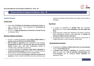 RELATÓRIO MOBILIZE DE INTELIGÊNCIA DE MERCADO – APPS – #5

           Relatório Mobilize de Inteligência de Mercado - Apps - #5



Sumário Executivo                                                                  somente nos Estados Unidos tenham sido criados mais de 466 mil
                                                                                   empregos.
Cenário Atual
                                                                            App Stores
      Foram feitos 30 bilhões de downloads de aplicativos móveis em
       todo o mundo em 2011, o que representa um crescimento de
                                                                                  O número de aplicativos na Google Play vem crescendo
       230% em relação a 2010.
                                                                                   rapidamente e, em breve, deve ultrapassar o da líder Apple App
      Em 2011, os apps ultrapassaram os browsers em tempo de uso                  Store.
       nos Estados Unidos.
                                                                                  Apple App Store, Google Play, Blackberry App World e Windows
                                                                                   Phone Marketplace possuem juntas mais de 1,2 bilhões de
Mercado e Modelos de Negócio                                                       aplicativos disponíveis para download.
                                                                                  A Apple App Store é a loja com maior receita por usuário ativo. A
      Em 2011, a receita de aplicativos mobile atingiu US$8.5 bilhões, e          Google Play possui a menor receita por usuário ativo.
       estima-se que em 2016 será de US$ 46 bilhões.
      96% de todos os aplicativos para smartphones foram baixados          Comportamento do Usuário
       gratuitamente em 2011, o que não quer dizer que não geraram
       receita. Nestes casos, eles foram rentabilizados através de
                                                                                  Os aplicativos de Games e Redes Sociais são os mais baixados
       compras in-app, publicidade ou patrocínio.
                                                                                   e com o maior tempo de uso.
      A receita proveniente de compras in-app deverá ultrapassar a
                                                                                  A escolha entre browser e aplicativo em dispositivos móveis
       receita de downloads pagos ainda em 2012. O modelo Freemium
                                                                                   varia de acordo com o tipo de atividade desempenhada pelo
       ganha cada vez mais participação entre as receitas totais.
                                                                                   usuário.Compras são as atividades menos populares em
      A economia de aplicativos já empregou centenas de milhares de
                                                                                   aplicativos móveis.
       pessoas em todo o mundo nos últimos cinco anos. Estima-se que


                                                                                                                                      1
 