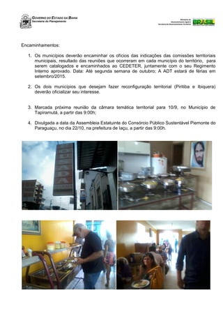 GOVERNO DO ESTADO DA BAHIA
Secretaria do Planejamento
Ministério do
Desenvolvimento Agrário
Secretaria de Desenvolvimento Territorial
Encaminhamentos:
1. Os municípios deverão encaminhar os ofícios das indicações das comissões territoriais
municipais, resultado das reuniões que ocorreram em cada município do território, para
serem catalogados e encaminhados ao CEDETER, juntamente com o seu Regimento
Interno aprovado. Data: Até segunda semana de outubro; A ADT estará de férias em
setembro/2015.
2. Os dois municípios que desejam fazer reconfiguração territorial (Piritiba e Ibiquera)
deverão oficializar seu interesse.
3. Marcada próxima reunião da câmara temática territorial para 10/9, no Município de
Tapiramutá, a partir das 9:00h;
4. Divulgada a data da Assembleia Estatuinte do Consórcio Público Sustentável Piemonte do
Paraguaçu, no dia 22/10, na prefeitura de Iaçu, a partir das 9:00h.
 