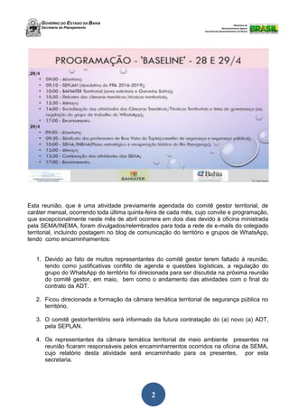 GOVERNO DO ESTADO DA BAHIA
Secretaria do Planejamento
Ministério do
Desenvolvimento Agrário
Secretaria de Desenvolvimento Territorial
2
Esta reunião, que é uma atividade previamente agendada do comitê gestor territorial, de
caráter mensal, ocorrendo toda última quinta-feira de cada mês, cujo convite e programação,
que excepcionalmente neste mês de abril ocorrera em dois dias devido à oficina ministrada
pela SEMA/INEMA, foram divulgados/relembrados para toda a rede de e-mails do colegiado
territorial, incluindo postagem no blog de comunicação do território e grupos de WhatsApp,
tendo como encaminhamentos:
1. Devido ao fato de muitos representantes do comitê gestor terem faltado à reunião,
tendo como justificativas conflito de agenda e questões logísticas, a regulação do
grupo do WhatsApp do território foi direcionada para ser discutida na próxima reunião
do comitê gestor, em maio, bem como o andamento das atividades com o final do
contrato da ADT.
2. Ficou direcionada a formação da câmara temática territorial de segurança pública no
território.
3. O comitê gestor/território será informado da futura contratação do (a) novo (a) ADT,
pela SEPLAN.
4. Os representantes da câmara temática territorial de meio ambiente presentes na
reunião ficaram responsáveis pelos encaminhamentos ocorridos na oficina da SEMA,
cujo relatório desta atividade será encaminhado para os presentes, por esta
secretaria.
 