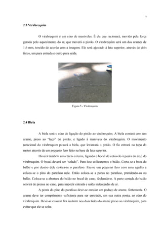 7
2.3 Virabrequim
O virabrequim é um eixo de manivelas. É ele que racionará, movido pela força
gerada pelo aquecimento do ar, que moverá o pistão. O virabrequim será um dos arames de
1,6 mm, torcido de acordo com a imagem. Ele será ajustado à lata superior, através de dois
furos, um para entrada e outro para saída.
Figura 5 - Virabrequim
2.4 Biela
A biela será o eixo de ligação do pistão ao virabrequim. A biela contará com um
arame, preso ao “laço” do pistão, e ligado à manivela do virabrequim. O movimento
rotacional do virabrequim puxará a biela, que levantará o pistão. O fio entrará no topo do
motor através de um pequeno furo feito na base da lata superior.
Haverá também uma biela externa, ligando o bocal do cotovelo à ponta do eixo do
virabrequim. O bocal deverá ser “selado”. Para isso utilizaremos o balão. Corta-se a boca do
balão e por dentro dele coloca-se o parafuso. Faz-se um pequeno furo com uma agulha e
coloca-se o pino do parafuso nele. Então coloca-se a porca no parafuso, prendendo-os no
balão. Coloca-se a abertura do balão no bocal do cano, fechando-o. A parte cortada do balão
servirá de prensa no cano, para impedir entrada e saída indesejadas de ar.
A ponta do pino do parafuso deve-se enrolar um pedaço de arame, fortemente. O
arame deve ter comprimento suficiente para ser enrolado, em sua outra ponta, ao eixo do
virabrequim. Deve-se colocar fita isolante nos dois lados do arame preso ao virabrequim, para
evitar que ele se solte.
 
