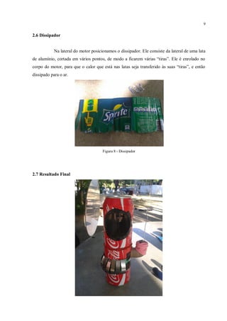 9
2.6 Dissipador
Na lateral do motor posicionamos o dissipador. Ele consiste da lateral de uma lata
de alumínio, cortada em vários pontos, de modo a ficarem várias “tiras”. Ele é enrolado no
corpo do motor, para que o calor que está nas latas seja transferido às suas “tiras”, e então
dissipado para o ar.
Figura 8 - Dissipador
2.7 Resultado Final
 