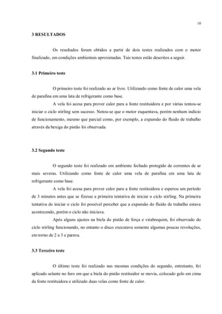 10
3 RESULTADOS
Os resultados foram obtidos a partir de dois testes realizados com o motor
finalizado, em condições ambientais aproximadas. Tais testes estão descritos a seguir.
3.1 Primeiro teste
O primeiro teste foi realizado ao ar livre. Utilizando como fonte de calor uma vela
de parafina em uma lata de refrigerante como base.
A vela foi acesa para prover calor para a fonte restituidora e por várias tentou-se
iniciar o ciclo stirling sem sucesso. Notou-se que o motor esquentava, porém nenhum indício
de funcionamento, mesmo que parcial como, por exemplo, a expansão do fluido de trabalho
através da bexiga do pistão foi observada.
3.2 Segundo teste
O segundo teste foi realizado em ambiente fechado protegido de correntes de ar
mais severas. Utilizando como fonte de calor uma vela de parafina em uma lata de
refrigerante como base.
A vela foi acesa para prover calor para a fonte restituidora e esperou um período
de 3 minutos antes que se fizesse a primeira tentativa de iniciar o ciclo stirling. Na primeira
tentativa de iniciar o ciclo foi possível perceber que a expansão do fluído de trabalho estava
acontecendo, porém o ciclo não iniciava.
Após alguns ajustes na biela do pistão de força e virabrequim, foi observado do
ciclo stirling funcionando, no entanto o disco executava somente algumas poucas revoluções,
em torno de 2 a 3 e parava.
3.3 Terceiro teste
O último teste foi realizado nas mesmas condições do segundo, entretanto, foi
aplicado selante no furo em que a biela do pistão restituidor se movia, colocado gelo em cima
da fonte restituidora e utilizado duas velas como fonte de calor.
 