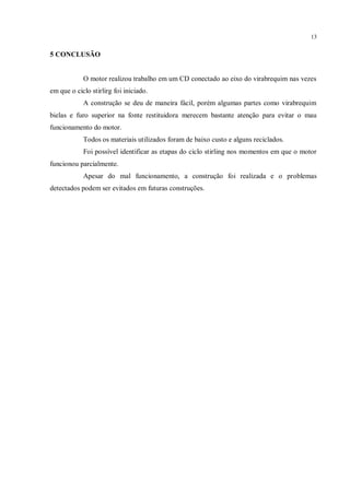 13
5 CONCLUSÃO
O motor realizou trabalho em um CD conectado ao eixo do virabrequim nas vezes
em que o ciclo stirlirg foi iniciado.
A construção se deu de maneira fácil, porém algumas partes como virabrequim
bielas e furo superior na fonte restituidora merecem bastante atenção para evitar o mau
funcionamento do motor.
Todos os materiais utilizados foram de baixo custo e alguns reciclados.
Foi possível identificar as etapas do ciclo stirling nos momentos em que o motor
funcionou parcialmente.
Apesar do mal funcionamento, a construção foi realizada e o problemas
detectados podem ser evitados em futuras construções.
 