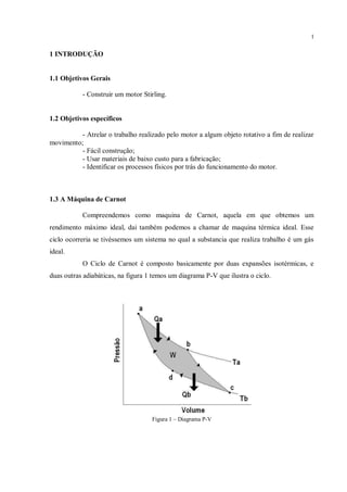 1
1 INTRODUÇÃO
1.1 Objetivos Gerais
- Construir um motor Stirling.
1.2 Objetivos específicos
- Atrelar o trabalho realizado pelo motor a algum objeto rotativo a fim de realizar
movimento;
- Fácil construção;
- Usar materiais de baixo custo para a fabricação;
- Identificar os processos físicos por trás do funcionamento do motor.
1.3 A Máquina de Carnot
Compreendemos como maquina de Carnot, aquela em que obtemos um
rendimento máximo ideal, dai também podemos a chamar de maquina térmica ideal. Esse
ciclo ocorreria se tivéssemos um sistema no qual a substancia que realiza trabalho é um gás
ideal.
O Ciclo de Carnot é composto basicamente por duas expansões isotérmicas, e
duas outras adiabáticas, na figura 1 temos um diagrama P-V que ilustra o ciclo.
Figura 1 – Diagrama P-V
 
