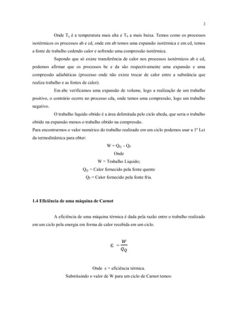 2
Onde Ta é a temperatura mais alta e Tb a mais baixa. Temos como os processos
isotérmicos os processos ab e cd, onde em ab temos uma expansão isotérmica e em cd, temos
a fonte de trabalho cedendo calor e sofrendo uma compressão isotérmica.
Supondo que só existe transferência de calor nos processos isotérmicos ab e cd,
podemos afirmar que os processos bc e da são respectivamente uma expansão e uma
compressão adiabáticas (processo onde não existe trocar de calor entre a substância que
realiza trabalho e as fontes de calor).
Em abc verificamos uma expansão de volume, logo a realização de um trabalho
positivo, o contrário ocorre no processo cda, onde temos uma compressão, logo um trabalho
negativo.
O trabalho liquido obtido é a área delimitada pelo ciclo abcda, que seria o trabalho
obtido na expansão menos o trabalho obtido na compressão.
Para encontrarmos o valor numérico do trabalho realizado em um ciclo podemos usar a 1º Lei
da termodinâmica para obter:
W = QQ - QF
Onde
W = Trabalho Liquido;
QQ = Calor fornecido pela fonte quente
QF = Calor fornecido pela fonte fria.
1.4 Eficiência de uma máquina de Carnot
A eficiência de uma máquina térmica é dada pela razão entre o trabalho realizado
em um ciclo pela energia em forma de calor recebida em um ciclo.
ε =
Onde ε = eficiência térmica.
Substituindo o valor de W para um ciclo de Carnot temos:
 