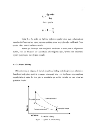 3
εc =
Isso é igual a:
εc =
Onde TF e TQ estão em Kelvins, podemos concluir disso que a eficiência da
máquina de Carnot vai ser menor que uma unidade, e que nem todo calor cedido pela Fonte
quente vai ser transformado em trabalho.
Temos que frisar que essa equação de rendimento só serve para as máquinas de
Carnot, onde os processos são adiabáticos, em máquinas reais, teremos um rendimento
sempre menor que o imposto pela equação.
1.4 O Ciclo de Stirling
Diferentemente da máquina de Carnot, no ciclo de Stirling invés dos processos adiabáticos
ligando os isotérmicos, existirão processos isovolumétricos, e por isso haverá necessidade de
transferência de calor da fonte para a substância que realiza trabalho ou vice versa nos
processos da e bc.
Figura 2 – Digrama do ciclo de stirling
 