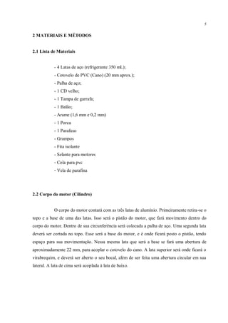 5
2 MATERIAIS E MÉTODOS
2.1 Lista de Materiais
- 4 Latas de aço (refrigerante 350 mL);
- Cotovelo de PVC (Cano) (20 mm aprox.);
- Palha de aço;
- 1 CD velho;
- 1 Tampa de garrafa;
- 1 Balão;
- Arame (1,6 mm e 0,2 mm)
- 1 Porca
- 1 Parafuso
- Grampos
- Fita isolante
- Selante para motores
- Cola para pvc
- Vela de parafina
2.2 Corpo do motor (Cilindro)
O corpo do motor contará com as três latas de alumínio. Primeiramente retira-se o
topo e a base de uma das latas. Isso será o pistão do motor, que fará movimento dentro do
corpo do motor. Dentro de sua circunferência será colocada a palha de aço. Uma segunda lata
deverá ser cortada no topo. Esse será a base do motor, e é onde ficará posto o pistão, tendo
espaço para sua movimentação. Nessa mesma lata que será a base se fará uma abertura de
aproximadamente 22 mm, para acoplar o cotovelo do cano. A lata superior será onde ficará o
virabrequim, e deverá ser aberto o seu bocal, além de ser feita uma abertura circular em sua
lateral. A lata de cima será acoplada à lata de baixo.
 