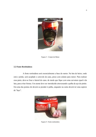 6
Figura 3 – Corpor do Motor
2.2 Fonte Restituidora
A fonte restituidora será essencialmente a base do motor. Na lata de baixo, onde
está o pistão, será acoplado o cotovelo de cano, preso com selante para motor. Para realizar
essa parte, deve-se lixar a lateral do cano, de modo que fique com uma curvatura igual à da
lata, para evitar frestas. Um arame deve ser introduzido atravessando a palha de aço do pistão.
Em uma das pontas ele deverá se prender à palha, enquanto na outra deverá ter uma espécie
de “laço”.
Figura 4 - Fonte restituidora
 