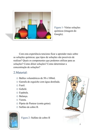 Figura 1- Várias soluções
                                       químicas (imagem do
                                       Google).




      Com esta experiência tenciono ficar a aprender mais sobre
as soluções químicas; que tipos de soluções são possíveis de
realizar? Quais os componentes que podemos utilizar para as
soluções? Como diluir soluções? Como determinar a
concentração de soluções?

2.Material:
  o Balões volumétricos de 50 e 100ml.
  o Garrafa de esguicho com água destilada.
  o Funil.
  o Gobelé.
  o Espátula.
  o Balança.
  o Vareta.
  o Pipeta de Pasteur (conta gotas).
  o Sulfato de cobre II.


       Figura 2- Sulfato de cobre II

                                                                  2
 