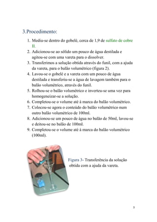 3.Procedimento:
  1. Mediu-se dentro do gobelé, cerca de 1,9 de sulfato de cobre
     II.
  2. Adicionou-se ao sólido um pouco de água destilada e
     agitou-se com uma vareta para o dissolver.
  3. Transferimos a solução obtida através do funil, com a ajuda
     da vareta, para o balão volumétrico (figura 2).
  4. Lavou-se o gobelé e a vareta com um pouco de água
     destilada e transferiu-se a água de lavagem também para o
     balão volumétrico, através do funil.
  5. Rolhou-se o balão volumétrico e inverteu-se uma vez para
     homogeneizar-se a solução.
  6. Completou-se o volume até à marca do balão volumétrico.
  7. Colocou-se agora o conteúdo do balão volumétrico num
     outro balão volumétrico de 100ml.
  8. Adicionou-se um pouco de água no balão de 50ml, lavou-se
     e deitou-se no balão de 100ml.
  9. Completou-se o volume até à marca do balão volumétrico
     (100ml).




                         Figura 3- Transferência da solução
                         obtida com a ajuda da vareta.




                                                               3
 
