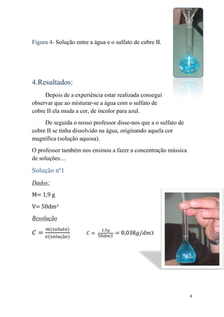 Figura 4- Solução entre a água e o sulfato de cobre II.




4.Resultados:
     Depois de a experiência estar realizada consegui
observar que ao misturar-se a água com o sulfato de
cobre II ela muda a cor, de incolor para azul.
     De seguida o nosso professor disse-nos que a o sulfato de
cobre II se tinha dissolvido na água, originando aquela cor
magnífica (solução aquosa).
O professor também nos ensinou a fazer a concentração mássica
de soluções…

Solução nº1
Dados:
M= 1,9 g
V= 50dm3
Resolução




                                                                 4
 