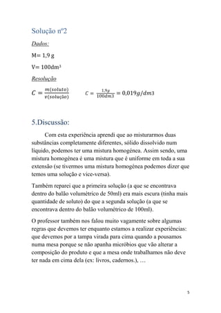 Solução nº2
Dados:
M= 1,9 g
V= 100dm3
Resolução




5.Discussão:
      Com esta experiência aprendi que ao misturarmos duas
substâncias completamente diferentes, sólido dissolvido num
líquido, podemos ter uma mistura homogénea. Assim sendo, uma
mistura homogénea é uma mistura que é uniforme em toda a sua
extensão (se tivermos uma mistura homogénea podemos dizer que
temos uma solução e vice-versa).
Também reparei que a primeira solução (a que se encontrava
dentro do balão volumétrico de 50ml) era mais escura (tinha mais
quantidade de soluto) do que a segunda solução (a que se
encontrava dentro do balão volumétrico de 100ml).
O professor também nos falou muito vagamente sobre algumas
regras que devemos ter enquanto estamos a realizar experiências:
que devemos por a tampa virada para cima quando a pousamos
numa mesa porque se não apanha micróbios que vão alterar a
composição do produto e que a mesa onde trabalhamos não deve
ter nada em cima dela (ex: livros, cadernos.), …




                                                                   5
 