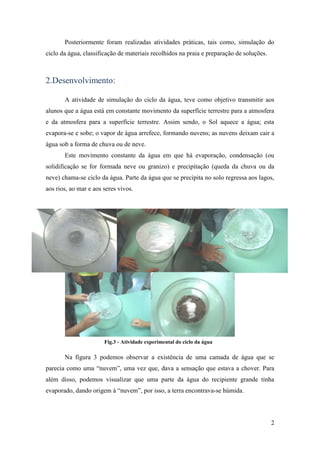 Posteriormente foram realizadas atividades práticas, tais como, simulação do
ciclo da água, classificação de materiais recolhidos na praia e preparação de soluções.



2.Desenvolvimento:

       A atividade de simulação do ciclo da água, teve como objetivo transmitir aos
alunos que a água está em constante movimento da superfície terrestre para a atmosfera
e da atmosfera para a superfície terrestre. Assim sendo, o Sol aquece a água; esta
evapora-se e sobe; o vapor de água arrefece, formando nuvens; as nuvens deixam cair a
água sob a forma de chuva ou de neve.
       Este movimento constante da água em que há evaporação, condensação (ou
solidificação se for formada neve ou granizo) e precipitação (queda da chuva ou da
neve) chama-se ciclo da água. Parte da água que se precipita no solo regressa aos lagos,
aos rios, ao mar e aos seres vivos.




                       Fig.3 - Atividade experimental do ciclo da água

       Na figura 3 podemos observar a existência de uma camada de água que se
parecia como uma “nuvem”, uma vez que, dava a sensação que estava a chover. Para
além disso, podemos visualizar que uma parte da água do recipiente grande tinha
evaporado, dando origem à “nuvem”, por isso, a terra encontrava-se húmida.




                                                                                          2
 