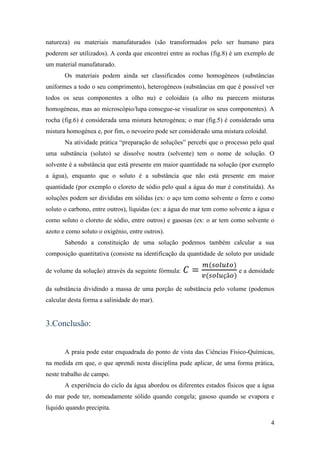 natureza) ou materiais manufaturados (são transformados pelo ser humano para
poderem ser utilizados). A corda que encontrei entre as rochas (fig.8) é um exemplo de
um material manufaturado.
       Os materiais podem ainda ser classificados como homogéneos (substâncias
uniformes a todo o seu comprimento), heterogéneos (substâncias em que é possível ver
todos os seus componentes a olho nu) e coloidais (a olho nu parecem misturas
homogéneas, mas ao microscópio/lupa consegue-se visualizar os seus componentes). A
rocha (fig.6) é considerada uma mistura heterogénea; o mar (fig.5) é considerado uma
mistura homogénea e, por fim, o nevoeiro pode ser considerado uma mistura coloidal.
       Na atividade prática “preparação de soluções” percebi que o processo pelo qual
uma substância (soluto) se dissolve noutra (solvente) tem o nome de solução. O
solvente é a substância que está presente em maior quantidade na solução (por exemplo
a água), enquanto que o soluto é a substância que não está presente em maior
quantidade (por exemplo o cloreto de sódio pelo qual a água do mar é constituída). As
soluções podem ser divididas em sólidas (ex: o aço tem como solvente o ferro e como
soluto o carbono, entre outros), líquidas (ex: a água do mar tem como solvente a água e
como soluto o cloreto de sódio, entre outros) e gasosas (ex: o ar tem como solvente o
azoto e como soluto o oxigénio, entre outros).
       Sabendo a constituição de uma solução podemos também calcular a sua
composição quantitativa (consiste na identificação da quantidade de soluto por unidade

de volume da solução) através da seguinte fórmula:                       e a densidade

da substância dividindo a massa de uma porção de substância pelo volume (podemos
calcular desta forma a salinidade do mar).


3.Conclusão:


       A praia pode estar enquadrada do ponto de vista das Ciências Físico-Químicas,
na medida em que, o que aprendi nesta disciplina pude aplicar, de uma forma prática,
neste trabalho de campo.
       A experiência do ciclo da água abordou os diferentes estados físicos que a água
do mar pode ter, nomeadamente sólido quando congela; gasoso quando se evapora e
líquido quando precipita.

                                                                                      4
 