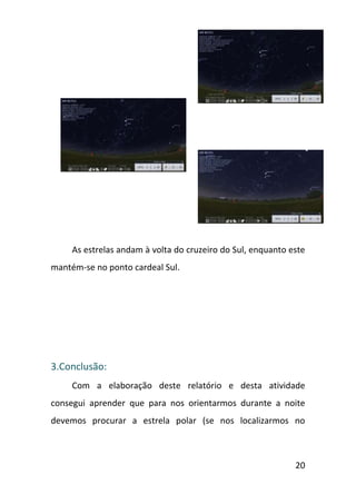 As estrelas andam à volta do cruzeiro do Sul, enquanto este
mantém-se no ponto cardeal Sul.




3.Conclusão:
     Com a elaboração deste relatório e desta atividade
consegui aprender que para nos orientarmos durante a noite
devemos procurar a estrela polar (se nos localizarmos no



                                                             20
 