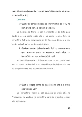 Hemisfério Norte) ou então o cruzeiro do Sul (se nos localizarmos
no Hemisfério Sul).
     Questões:
         Quais as características do movimento do Sol, no
           hemisfério norte e no hemisfério sul?
     No hemisfério Norte o Sol movimenta-se de Este para
Oeste e o seu ponto mais alto é no ponto cardeal Sul. No
hemisfério Sul o Sol movimenta-se de Este para Oeste e o seu
ponto mais alto é no ponto cardeal Norte.
         Quais os pontos indicados pelo Sol, no momento em
           que aparentemente se encontra mais alto, no
           hemisfério norte e no hemisfério sul?
     No hemisfério norte o Sol encontra-se no seu ponto mais
alto no ponto cardeal Sul, e no hemisfério sul o Sol encontra-se
no seu ponto mais alto no ponto cardeal norte.




         Qual a relação entre as estações do ano e a altura
           aparente ao Sol?
     No hemisfério norte o Sol encontra-se mais alto na
Primavera e no Verão, e no hemisfério sul o Sol encontra-se mais
alto no Inverno.


                                                              21
 