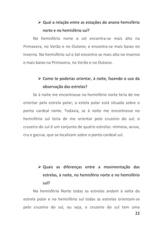  Qual a relação entre as estações do anono hemisfério
           norte e no hemisfério sul?
     No hemisfério norte o sol encontra-se mais alto na
Primavera, no Verão e no Outono; e encontra-se mais baixo no
Inverno. No hemisfério sul o Sol encontra-se mais alto no Inverno
e mais baixo na Primavera, no Verão e no Outono.


         Como te poderias orientar, à noite, fazendo o uso da
           observação das estrelas?
     Se à noite me encontrasse no hemisfério norte teria de me
orientar pela estrela polar; a estela polar está situada sobre o
ponto cardeal norte. Todavia, se à noite me encontrasse no
hemisfério sul teria de me orientar pelo cruzeiro do sul; o
cruzeiro do sul é um conjunto de quatro estrelas: mimosa, acrux,
cru e gacrux, que se localizam sobre o ponto cardeal sul.




         Quais as diferenças entre a movimentação das
           estrelas, à noite, no hemisfério norte e no hemisfério
           sul?
     No hemisfério Norte todas as estrelas andam à volta da
estrela polar e no hemisfério sul todas as estrelas orientam-se
pelo cruzeiro do sul, ou seja, o cruzeiro do sul tem uma
                                                      22
 
