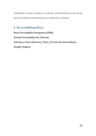 trajectória circular e todas as estrelas movimentam-se em torno
dele.As estrelas movimentam-se conforme o horário.


4. RecursosBibliográficos:
Nova Enciclopédia Portuguesa (1996);
Grande Enciclopédia das Ciências;
Ciências e Físico-Químicas_7ºano_3º Ciclo do Ensino Básico;
Google Imagens.




                                                              23
 