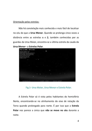 Orientação pelas estrelas:

     Não há constelação mais conhecida e mais fácil de localizar
no céu do que a Ursa Menor. Quando se prolonga cinco vezes a
distância entre as estrelas α e β, também conhecidas por as
guardas da Ursa Maior, encontra-se a última estrela da cauda da
Ursa Menor– a Estrelas Polar.




            Fig.1- Ursa Maior, Ursa Menor e Estrela Polar.


     A Estrela Polar só é vista pelos habitantes do hemisfério
Norte, encontrando-se no alinhamento do eixo de rotação da
Terra quando prolongado para norte. É por isso que a Estrela
Polar nos parece a única que não se move no céu durante a
noite.

                                                              4
 
